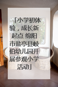 小学初体验，成长新起点 绵阳市盐亭县岐伯幼儿园开展参观小学活动