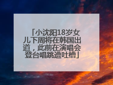 小沈阳18岁女儿下周将在韩国出道，此前在演唱会登台唱跳遭吐槽