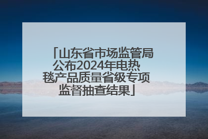山东省市场监管局公布2024年电热毯产品质量省级专项监督抽查结果