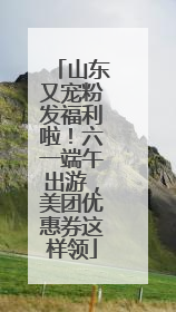 山东又宠粉发福利啦！六一端午出游，美团优惠券这样领