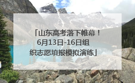 山东高考落下帷幕！6月13日-16日组织志愿填报模拟演练