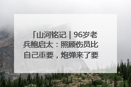 山河铭记｜96岁老兵鲍启太：照顾伤员比自己重要，炮弹来了要趴在他们身上