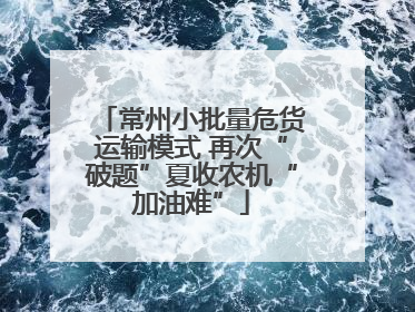 常州小批量危货运输模式 再次“破题”夏收农机“加油难”