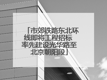 市郊铁路东北环线即将工程招标 率先建设光华路至北京朝阳段