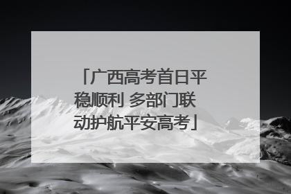 广西高考首日平稳顺利 多部门联动护航平安高考