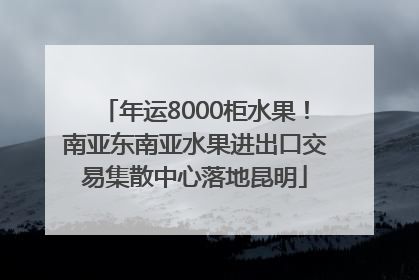 年运8000柜水果！南亚东南亚水果进出口交易集散中心落地昆明