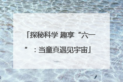 探秘科学 趣享“六一”：当童真遇见宇宙