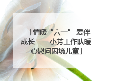 情暖“六一” 爱伴成长——小芳工作队暖心慰问困境儿童