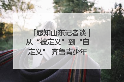 感知山东记者谈｜从“被定义”到“自定义” 齐鲁青少年书写时代新篇