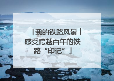 我的铁路风景︱感受跨越百年的铁路“印记”