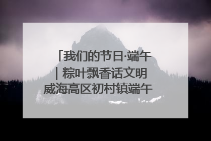 我们的节日·端午｜粽叶飘香话文明 威海高区初村镇端午系列活动亮点纷呈
