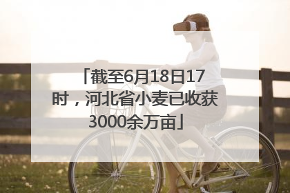 截至6月18日17时，河北省小麦已收获3000余万亩