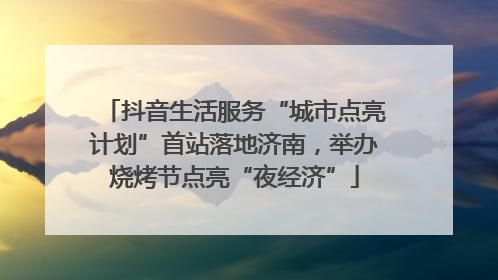 抖音生活服务“城市点亮计划”首站落地济南，举办烧烤节点亮“夜经济”