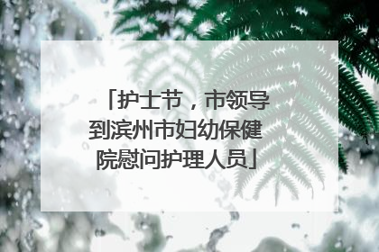 护士节，市领导到滨州市妇幼保健院慰问护理人员