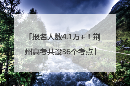 报名人数4.1万+！荆州高考共设36个考点