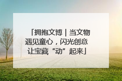 拥抱文博｜当文物遇见童心，闪光创意让宝藏“动”起来