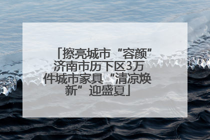 擦亮城市“容颜” 济南市历下区3万件城市家具“清凉焕新”迎盛夏