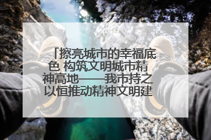 擦亮城市的幸福底色 构筑文明城市精神高地——我市持之以恒推动精神文明建设工作走深走实