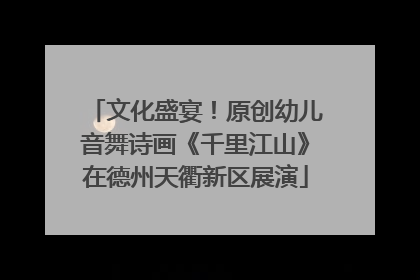 文化盛宴！原创幼儿音舞诗画《千里江山》在德州天衢新区展演