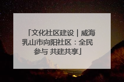 文化社区建设｜威海乳山市向阳社区：全民参与 共建共享