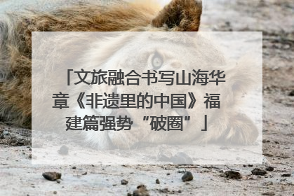 文旅融合书写山海华章《非遗里的中国》福建篇强势“破圈”