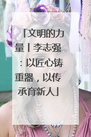 文明的力量丨李志强：以匠心铸重器，以传承育新人