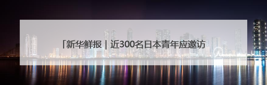 新华鲜报｜近300名日本青年应邀访华：“中日青年可以创造更好的未来”