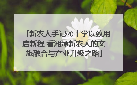 新农人手记④丨学以致用启新程 看湘潭新农人的文旅融合与产业升级之路