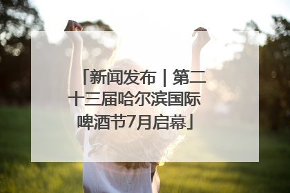 新闻发布｜第二十三届哈尔滨国际啤酒节7月启幕