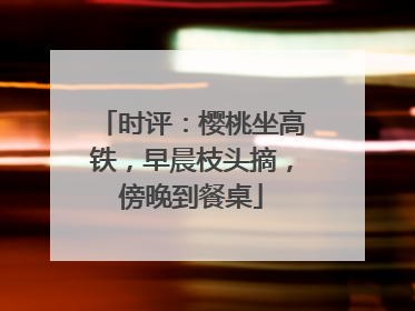 时评：樱桃坐高铁，早晨枝头摘，傍晚到餐桌