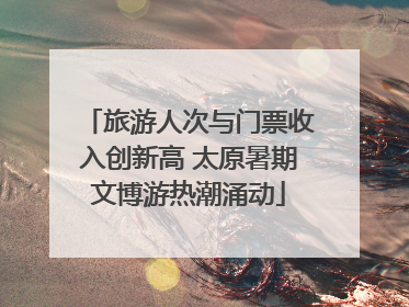 旅游人次与门票收入创新高 太原暑期文博游热潮涌动