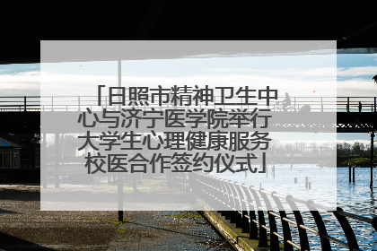 日照市精神卫生中心与济宁医学院举行大学生心理健康服务校医合作签约仪式