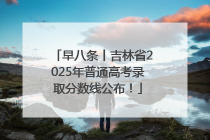 早八条丨吉林省2025年普通高考录取分数线公布！
