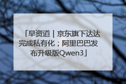 早资道｜京东旗下达达完成私有化；阿里巴巴发布升级版Qwen3
