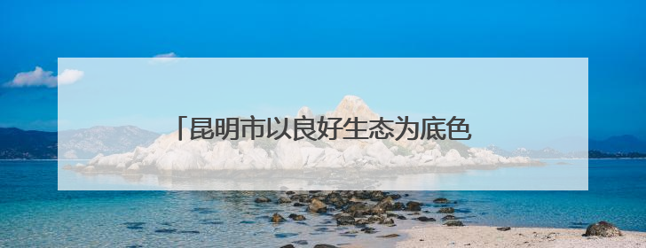 昆明市以良好生态为底色绘就高质量发展新画卷
