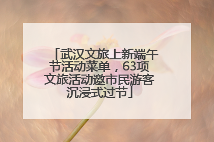 武汉文旅上新端午节活动菜单，63项文旅活动邀市民游客沉浸式过节