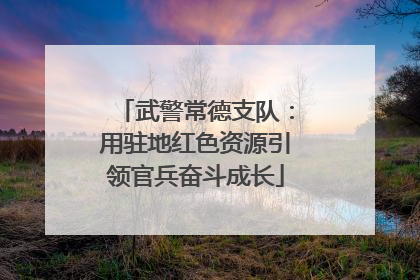 武警常德支队：用驻地红色资源引领官兵奋斗成长