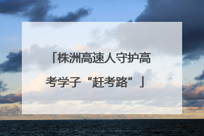 株洲高速人守护高考学子“赶考路”