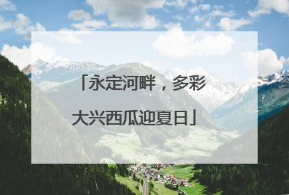 永定河畔，多彩大兴西瓜迎夏日