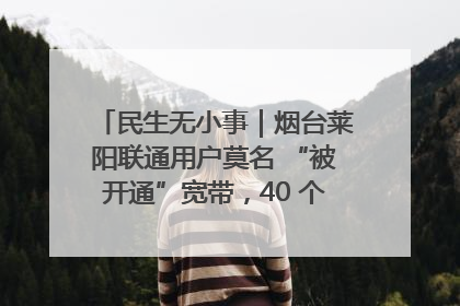 民生无小事｜烟台莱阳联通用户莫名 “被开通”宽带，40 个月扣费无人知