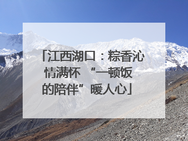 江西湖口：粽香沁 情满怀 “一顿饭的陪伴”暖人心