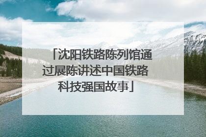 沈阳铁路陈列馆通过展陈讲述中国铁路科技强国故事