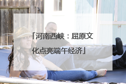 河南西峡：屈原文化点亮端午经济