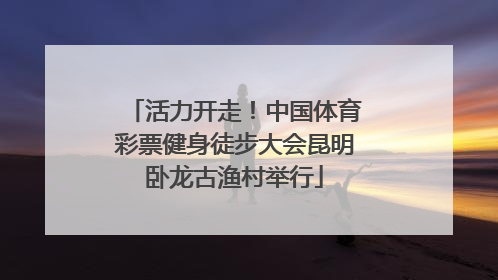 活力开走！中国体育彩票健身徒步大会昆明卧龙古渔村举行