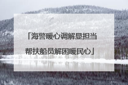 海警暖心调解显担当 帮扶船员解困暖民心