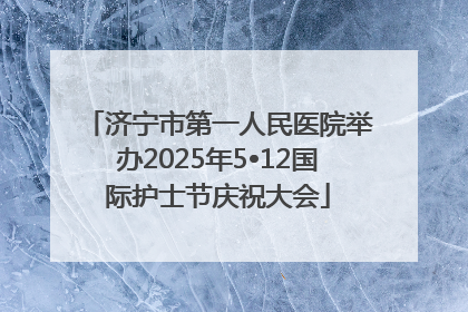 济宁市第一人民医院举办2025年5•12国际护士节庆祝大会
