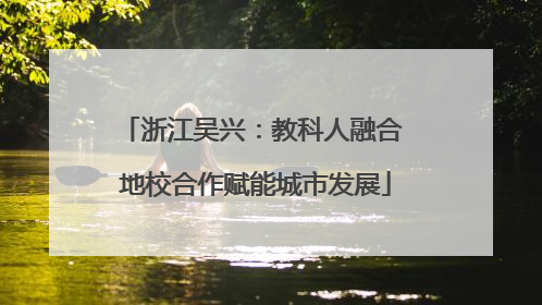 浙江吴兴：教科人融合 地校合作赋能城市发展