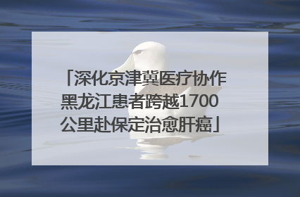 深化京津冀医疗协作 黑龙江患者跨越1700公里赴保定治愈肝癌