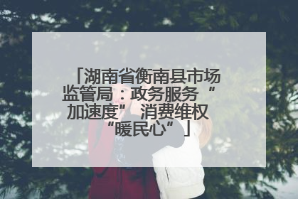湖南省衡南县市场监管局：政务服务“加速度” 消费维权“暖民心”