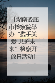 湖南娄底市检察院举办“携手关爱 共护未来”检察开放日活动